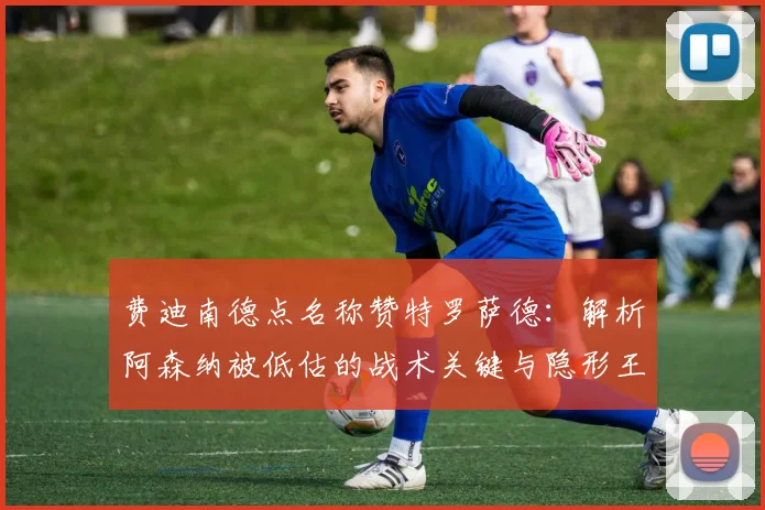 费迪南德点名称赞特罗萨德：解析阿森纳被低估的战术关键与隐形王牌作用