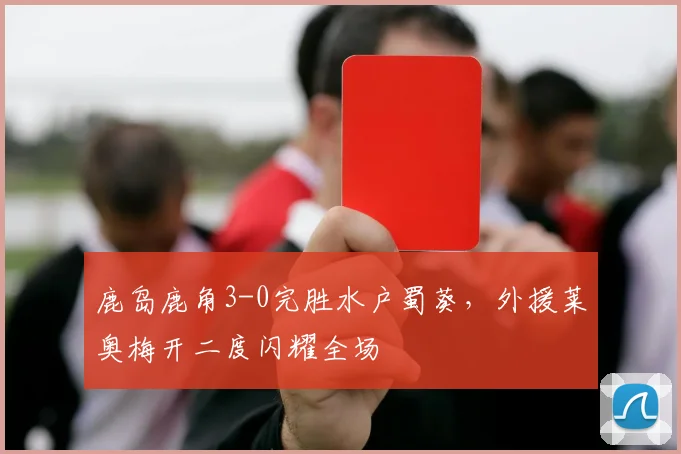 鹿岛鹿角3-0完胜水户蜀葵，外援莱奥梅开二度闪耀全场