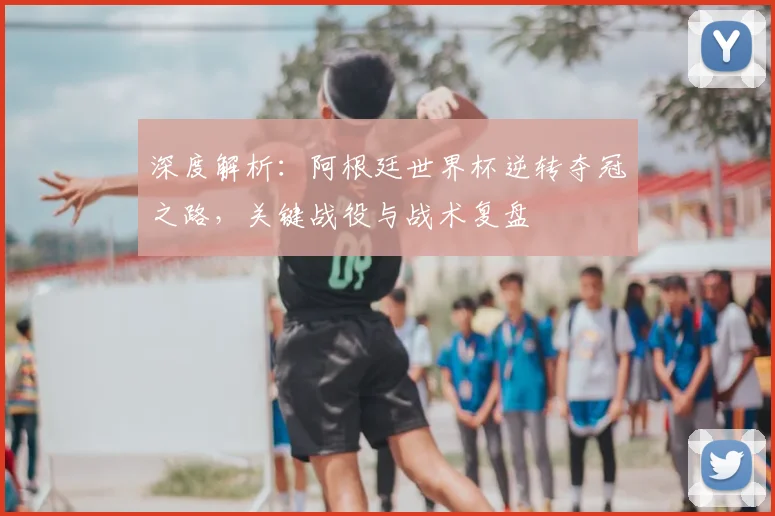 深度解析：阿根廷世界杯逆转夺冠之路，关键战役与战术复盘