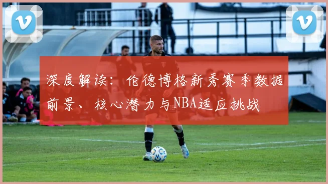 深度解读：伦德博格新秀赛季数据前景、核心潜力与NBA适应挑战