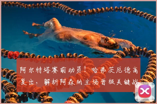阿尔特塔赛前动员!哈弗茨厄德高复出,解析阿森纳主场晋级关键战策略