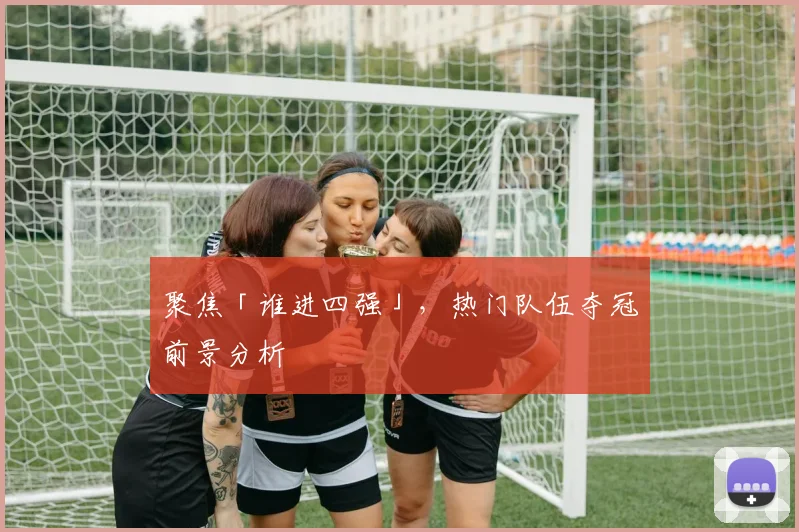 聚焦「谁进四强」,热门队伍夺冠前景分析