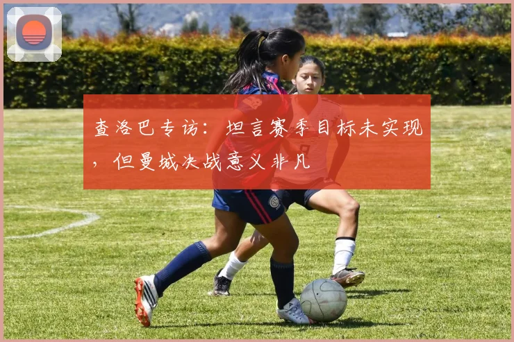 查洛巴专访：坦言赛季目标未实现，但曼城决战意义非凡