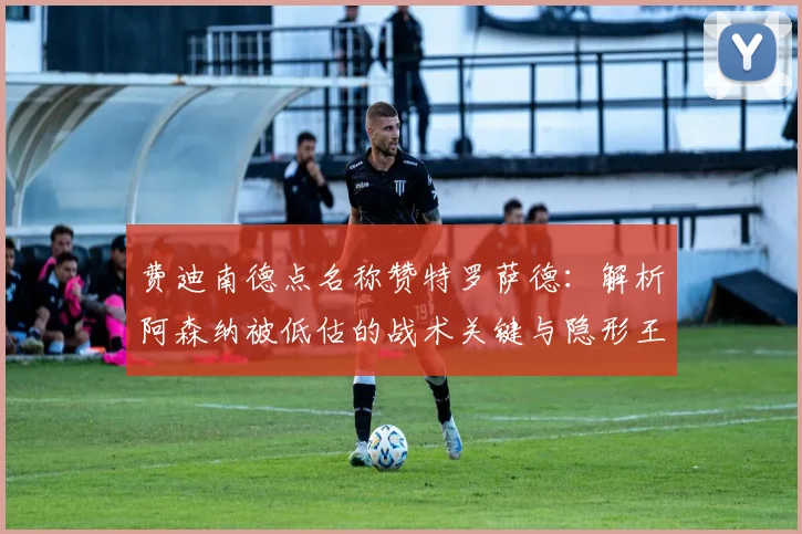 费迪南德点名称赞特罗萨德：解析阿森纳被低估的战术关键与隐形王牌作用