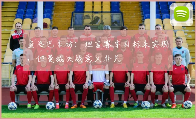 查洛巴专访:坦言赛季目标未实现,但曼城决战意义非凡